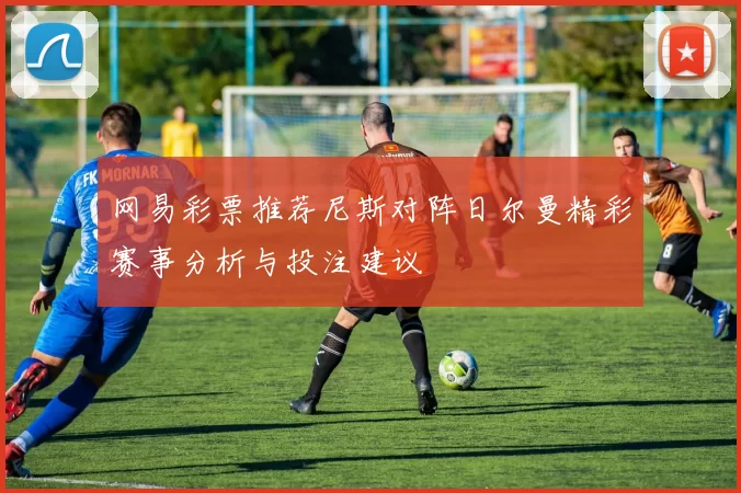 网易彩票推荐尼斯对阵日尔曼精彩赛事分析与投注建议