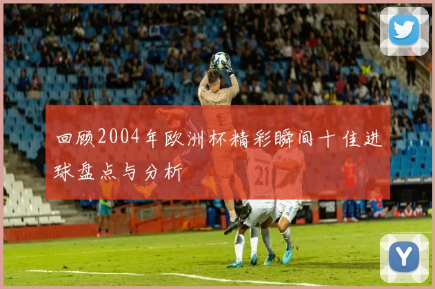 回顾2004年欧洲杯精彩瞬间十佳进球盘点与分析