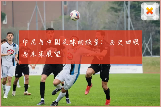 印尼与中国足球的较量：历史回顾与未来展望