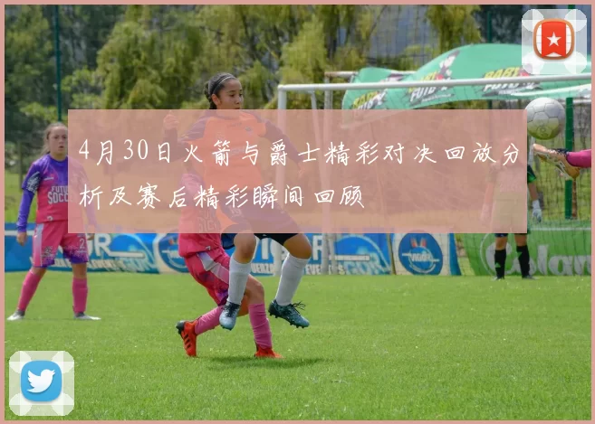 4月30日火箭与爵士精彩对决回放分析及赛后精彩瞬间回顾