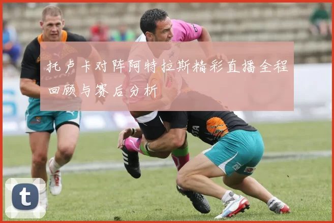 托卢卡对阵阿特拉斯精彩直播全程回顾与赛后分析