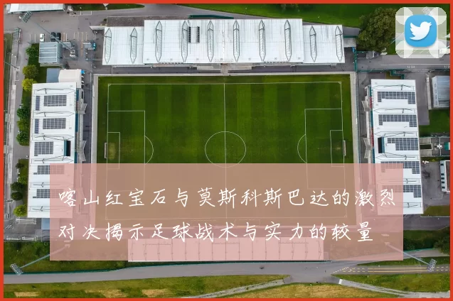 喀山红宝石与莫斯科斯巴达的激烈对决揭示足球战术与实力的较量