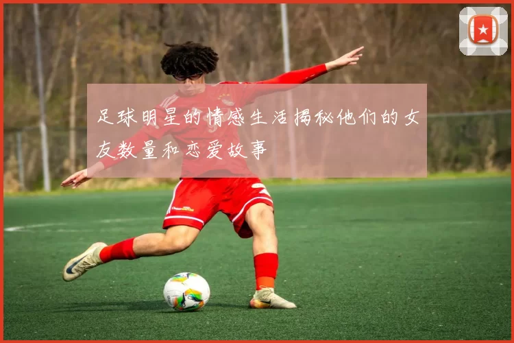 足球明星的情感生活揭秘他们的女友数量和恋爱故事