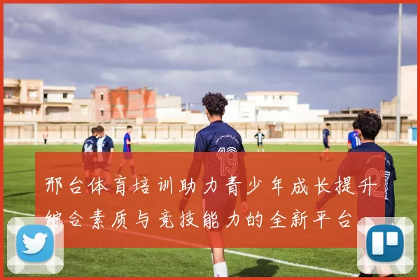 邢台体育培训助力青少年成长提升综合素质与竞技能力的全新平台
