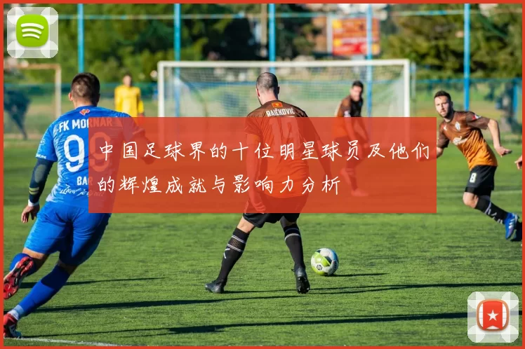 中国足球界的十位明星球员及他们的辉煌成就与影响力分析