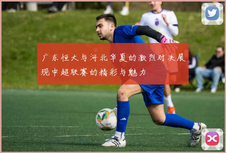 广东恒大与河北华夏的激烈对决展现中超联赛的精彩与魅力