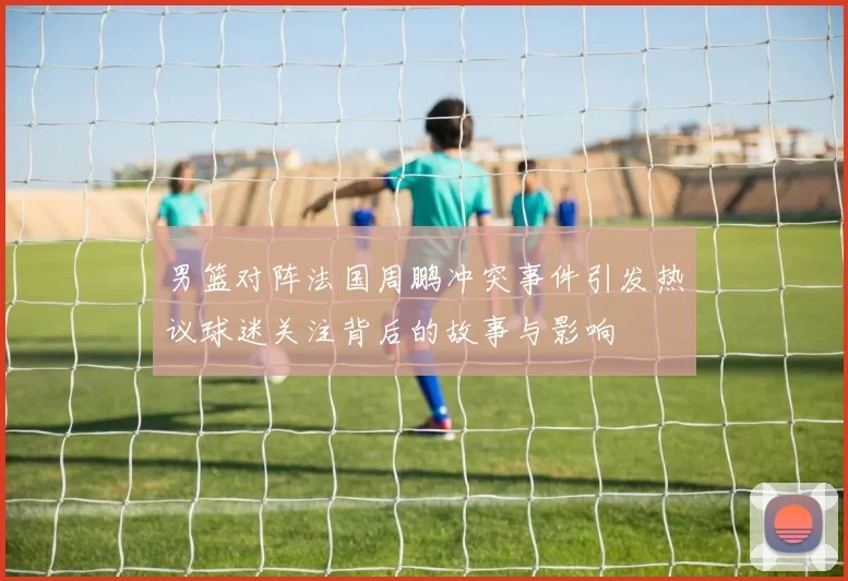 男篮对阵法国周鹏冲突事件引发热议球迷关注背后的故事与影响