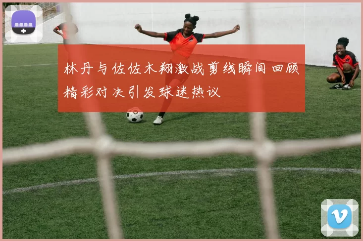 林丹与佐佐木翔激战剪线瞬间回顾精彩对决引发球迷热议