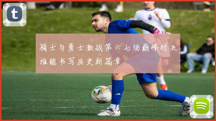 骑士与勇士激战第六七场巅峰对决谁能书写历史新篇章