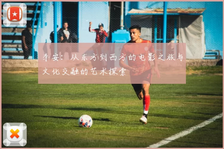 李安：从东方到西方的电影之旅与文化交融的艺术探索
