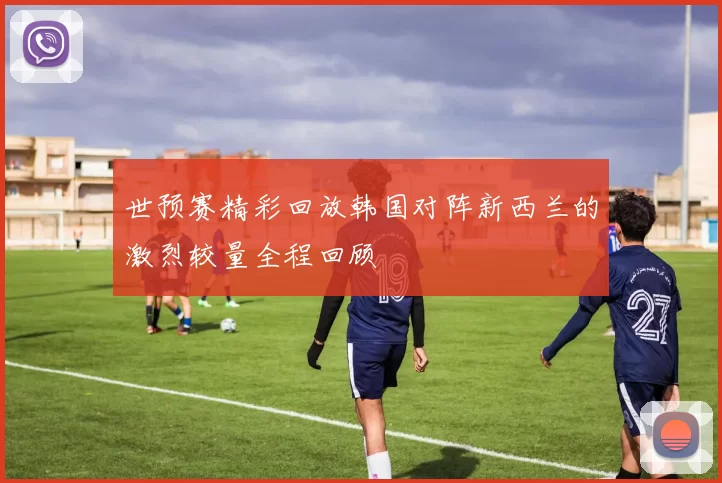 世预赛精彩回放韩国对阵新西兰的激烈较量全程回顾